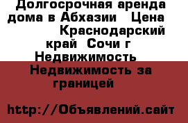 Долгосрочная аренда дома в Абхазии › Цена ­ 10 000 - Краснодарский край, Сочи г. Недвижимость » Недвижимость за границей   